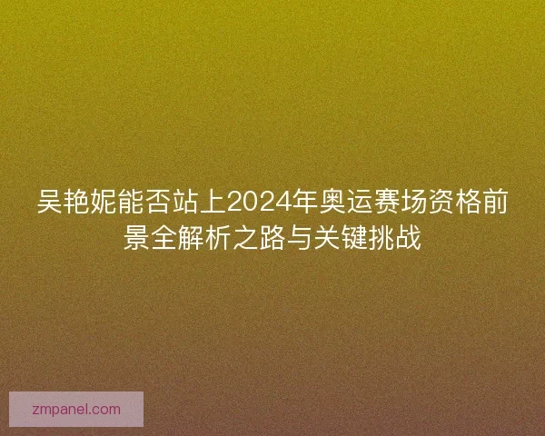 吴艳妮能否站上2024年奥运赛场资格前景全解析之路与关键挑战