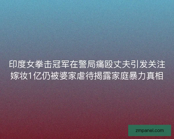 印度女拳击冠军在警局痛殴丈夫引发关注嫁妆1亿仍被婆家虐待揭露家庭暴力真相