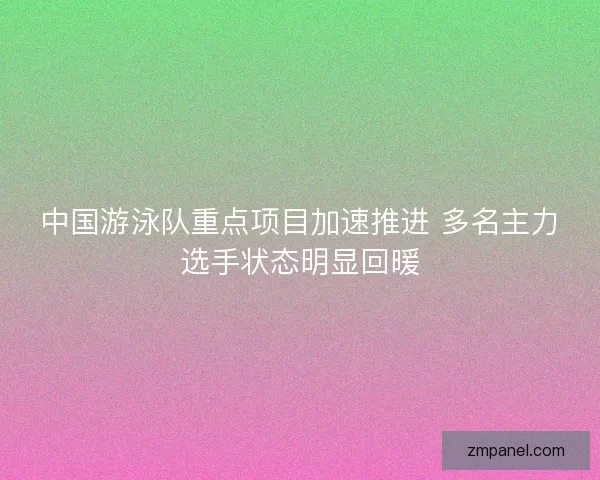 中国游泳队重点项目加速推进 多名主力选手状态明显回暖